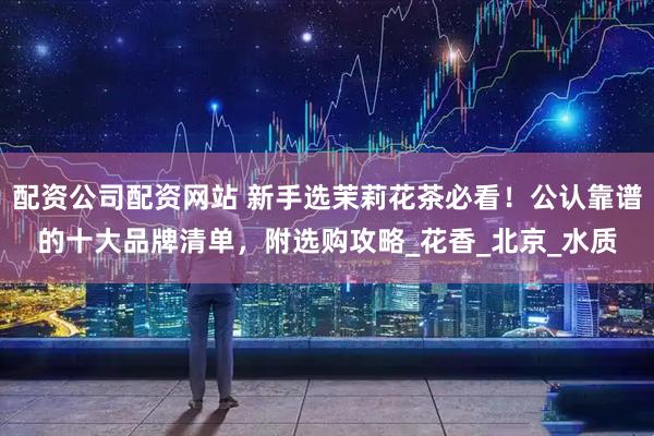 配资公司配资网站 新手选茉莉花茶必看！公认靠谱的十大品牌清单，附选购攻略_花香_北京_水质