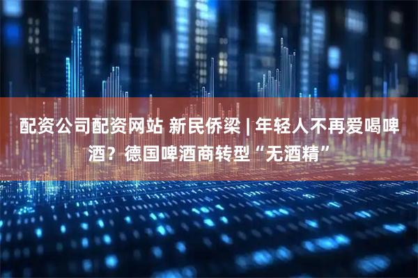 配资公司配资网站 新民侨梁 | 年轻人不再爱喝啤酒？德国啤酒商转型“无酒精”