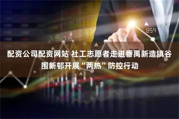 配资公司配资网站 社工志愿者走进番禺新造镇谷围新邨开展“两热”防控行动