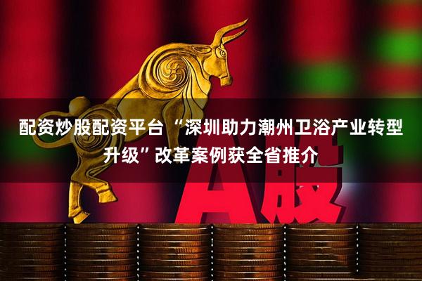 配资炒股配资平台 “深圳助力潮州卫浴产业转型升级”改革案例获全省推介