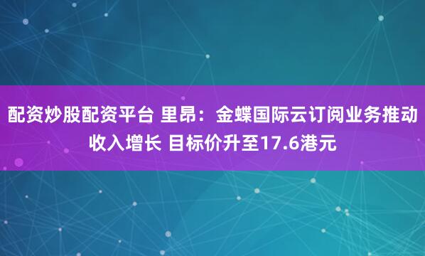 配资炒股配资平台 里昂：金蝶国际云订阅业务推动收入增长 目标价升至17.6港元
