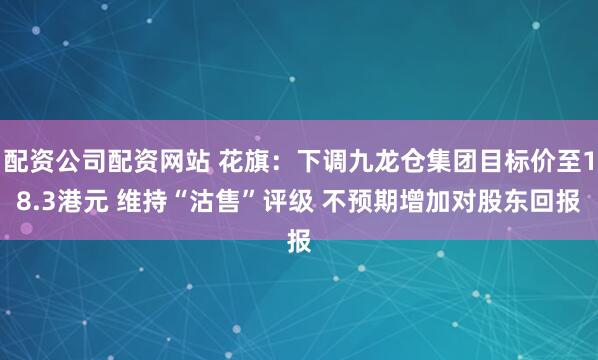 配资公司配资网站 花旗：下调九龙仓集团目标价至18.3港元 维持“沽售”评级 不预期增加对股东回报