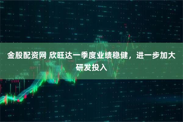 金股配资网 欣旺达一季度业绩稳健，进一步加大研发投入
