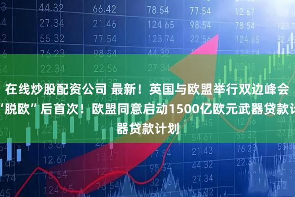 在线炒股配资公司 最新！英国与欧盟举行双边峰会，“脱欧”后首次！欧盟同意启动1500亿欧元武器贷款计划