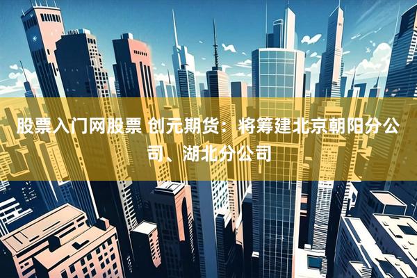 股票入门网股票 创元期货：将筹建北京朝阳分公司、湖北分公司