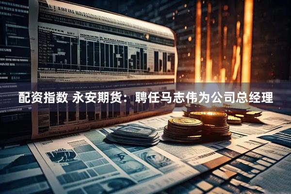 配资指数 永安期货：聘任马志伟为公司总经理