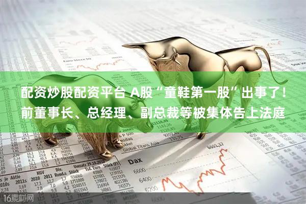 配资炒股配资平台 A股“童鞋第一股”出事了！前董事长、总经理、副总裁等被集体告上法庭
