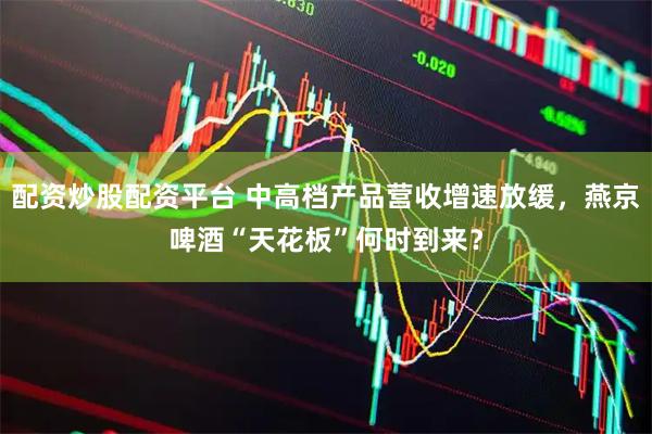 配资炒股配资平台 中高档产品营收增速放缓，燕京啤酒“天花板”何时到来？