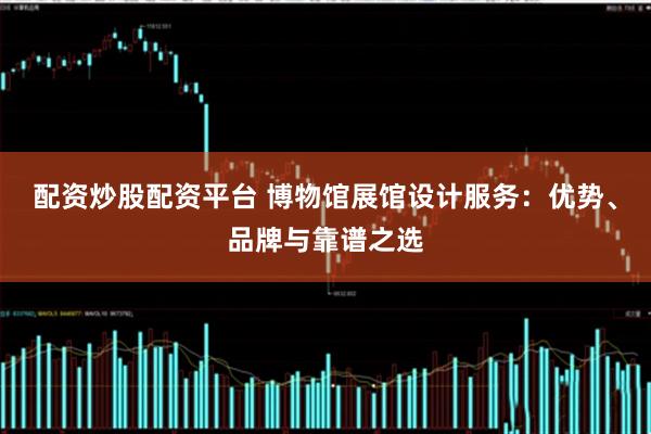 配资炒股配资平台 博物馆展馆设计服务：优势、品牌与靠谱之选