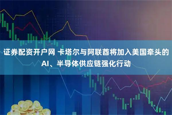 证券配资开户网 卡塔尔与阿联酋将加入美国牵头的AI、半导体供应链强化行动